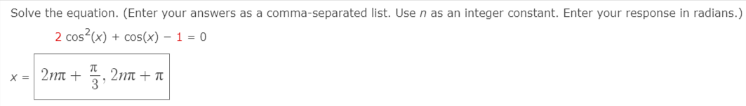 Solve the equation. (Enter your answers as a comma-separated list. Usen as an integer constant. Enter your response in radians.)
2 cos?(x) + cos(x) – 1 = 0
x = 2nn + , 2nn + n
