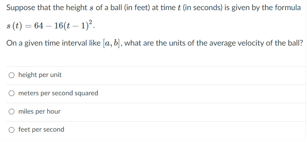 Suppose that the height s of a ball (in feet) at time t (in seconds) is given by the formula
s (t) = 64 – 16(t – 1)°.
On a given time interval like [a, b] , what are the units of the average velocity of the ball?
height per unit
meters per second squared
miles per hour
O feet per second
