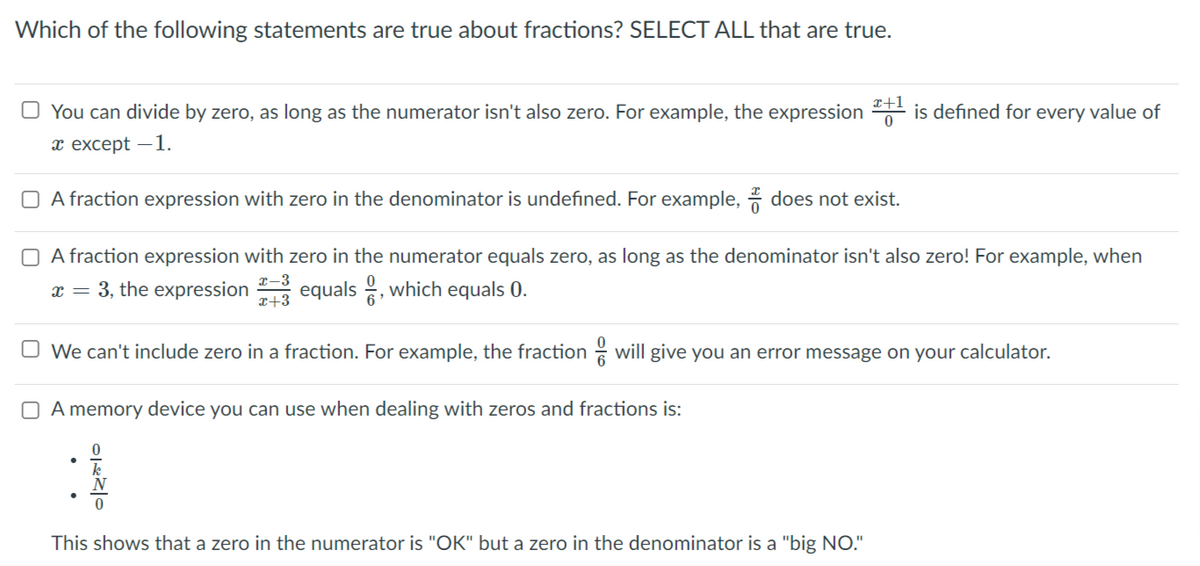 Which of the following statements are true about fractions? SELECT ALL that are true.
x+1
O You can divide by zero, as long as the numerator isn't also zero. For example, the expression is defined for every value of
т ехсеpt — 1.
O A fraction expression with zero in the denominator is undefined. For example, * does not exist.
O A fraction expression with zero in the numerator equals zero, as long as the denominator isn't also zero! For example, when
x-3
x = 3, the expression
x+3
equals , which equals 0.
O We can't include zero in a fraction. For example, the fraction
will give you an error message on your calculator.
O A memory device you can use when dealing with zeros and fractions is:
This shows that a zero in the numerator is "OK" but a zero in the denominator is a "big NO."
