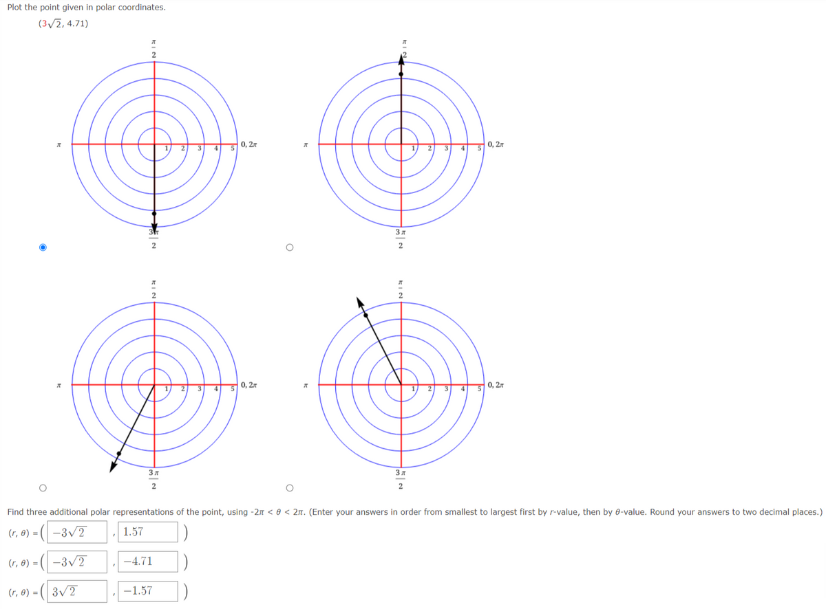 Plot the point given in polar coordinates.
(3/2, 4.71)
0, 27
0, 27
3
3
4
2
3
4
0, 2.7
4
0, 27
3 7
2
2
Find three additional polar representations of the point, using -2n < 0 < 2n. (Enter your answers in order from smallest to largest first by r-value, then by 0-value. Round your answers to two decimal places.)
|)-
-3v2
(r, 0) = ( –3/2
1.57
(r, 0) = (
-4.71
(r, 8) = (| 3/2
-1.57
