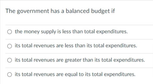 The government has a balanced budget if
the money supply is less than total expenditures.
its total revenues are less than its total expenditures.
its total revenues are greater than its total expenditures.
its total revenues are equal to its total expenditures.
