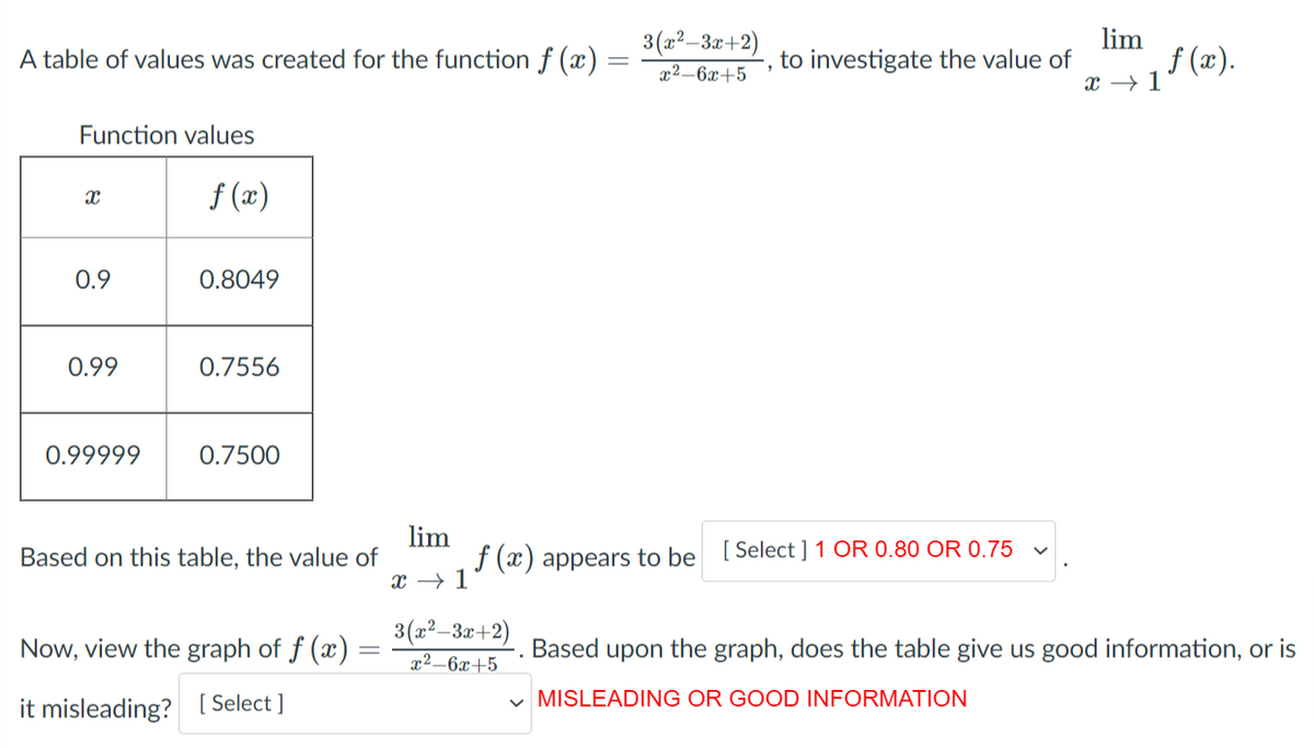 3 (a²–3r+2)
x2–6x+5
lim
to investigate the value of
A table of values was created for the function f (x)
X 17 (x).
Function values
f (x)
0.9
0.8049
0.99
0.7556
0.99999
0.7500
lim
Based on this table, the value of
f (x) appears to be [Select ] 1 OR 0.80 OR 0.75
x → 1
3(a²-3x+2)
Now, view the graph of f (x)
Based
upon
the graph, does the table give us good information, or is
x²–6x+5
v MISLEADING OR GOOD INFORMATION
it misleading? [ Select ]
