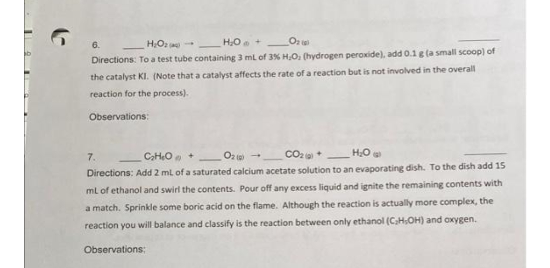 HO +
Oz ta)
6.
Directions: To a test tube containing 3 ml of 3% H.O, (hydrogen peroxide), add 0.1 g (a small scoop) of
the catalyst KI. (Note that a catalyst affects the rate of a reaction but is not involved in the overall
reaction for the process).
Observations:
7.
C2HeO +
O2 (9) -
CO2 (a) +
Directions: Add 2 ml of a saturated calcium acetate solution to an evaporating dish. To the dish add 15
ml of ethanol and swirl the contents. Pour off any excess liquid and ignite the remaining contents with
a match. Sprinkle some boric acid on the flame. Although the reaction is actually more complex, the
reaction you will balance and classify is the reaction between only ethanol (C,HSOH) and oxygen.
Observations:
