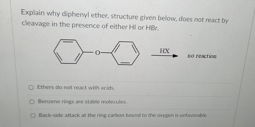 Explain why diphenyl ether, structure given below, does not react by
cleavage in the presence of either HI or HBr.
HX
no reaction
O Ethers do not react with acids.
O Benzene rings are stable molecules.
O Back-side attack at the ring carbon bound to the oxygen is unfavorable
