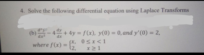 4. Solve the following differential equation using Laplace Transforms
(b)- 4 + 4y = f(x), y(0) = 0, and y'(0) = 2,
%3D
where f(x) = {2.
fx, 0sx<1
x21
