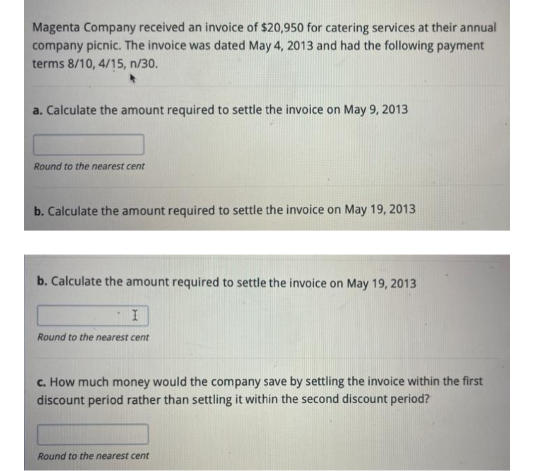 Magenta Company received an invoice of $20,950 for catering services at their annual
company picnic. The invoice was dated May 4, 2013 and had the following payment
terms 8/10, 4/15, n/30.
a. Calculate the amount required to settle the invoice on May 9, 2013
Round to the nearest cent
b. Calculate the amount required to settle the invoice on May 19, 2013
b. Calculate the amount required to settle the invoice on May 19, 2013
Round to the nearest cent
c. How much money would the company save by settling the invoice within the first
discount period rather than settling it within the second discount period?
Round to the nearest cent

