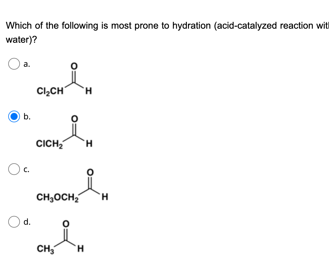 CH H
Which of the following is most prone to hydration (acid-catalyzed reaction wit
water)?
а.
Cl,CH
H.
b.
CICH,
H.
O c.
CH3OCH2
H.
Od.
CH3
