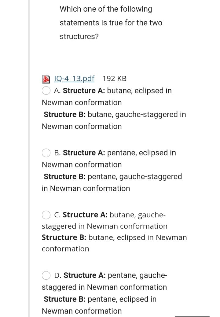 Which one of the following
statements is true for the two
structures?
IQ-4 13.pdf 192 KB
A. Structure A: butane, eclipsed in
Newman conformation
Structure B: butane, gauche-staggered in
Newman conformation
B. Structure A: pentane, eclipsed in
Newman conformation
Structure B: pentane, gauche-staggered
in Newman conformation
C. Structure A: butane, gauche-
staggered in Newman conformation
Structure B: butane, eclipsed in Newman
conformation
D. Structure A: pentane, gauche-
staggered in Newman conformation
Structure B: pentane, eclipsed in
Newman conformation

