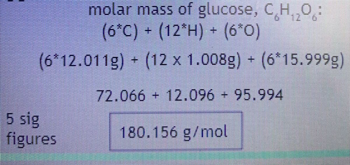 12
molar mass of glucose, C₂H₂O:
(6*C) + (12*H) + (6³0)
(6*12.011g) + (12 x 1.008g) + (6*15.999g)
72.066 - 12.096 - 95.994
180.156 g/mol
5 sig
figures