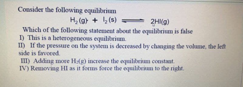 Consider the following equilibrium
H, (g) + (s)
2HI(g)
Which of the following statement about the equilibrium is false
I) This is a heterogeneous equilibrium.
II) If the pressure on the system is decreased by changing the volume, the left
side is favored.
III) Adding more H2(g) increase the equilibrium constant.
IV) Removing HI as it forms force the equilibrium to the right.
