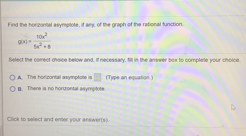 Find the horizontal asymptote, if any, of the graph of the rational function.
10x2
g(x) =
5x + 8
Select the correct choice below and, if necessary, fill in the answer box to complete your choice.
O A. The horizontal asymptote is
(Type an equation.)
O B. There is no horizontal asymptote.
Click to select and enter your answer(s).
