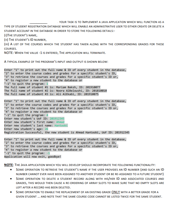 YOUR TASK IS TO IMPLEMENT A JAVA APPLICATION WHICH WILL FUNCTION AS A
TYPE OF STUDENT REGISTRATION DATABASE WHICH WILL ENABLE AN ADMINISTRATIVE USER TO EITHER CREATE OR DELETE A
STUDENT ACCOUNT IN THE DATABASE IN ORDER TO STORE THE FOLLOWING DETAILS:-
(1)THE STUDENT'S NAME,
(11) THE STUDENT'S ID NUMBER,
(111) A LIST OF THE COURSES WHICH THE STUDENT HAS TAKEN ALONG WITH THE CORRESPONDING GRADES FOR THESE
COURSES.
NOTE: WHEN THE VALUE -1 IS ENTERED, THE APPLICATION WILL TERMINATE.
A TYPICAL EXAMPLE OF THE PROGRAM'S INPUT AND OUTPUT IS SHOWN BELOW:
Enter "1" to print out the full name & ID of every student in the database,
"2" to enter the course codes and grades for a specific student's ID,
"3" to retrieve the courses and grades for a specific student's ID or,
"4" to register a new student to the database or
"-1" to quit the program: 1
The full name of student #1 is: Mariam Baksh, ID: 201910077
The full name of student #2 is: Noora AlBeloushi, ID: 201810010
The full name of student #3 is: Ali AlEkabi, ID: 201910075
Enter "1" to print out the full name & ID of every student in the database,
"2" to enter the course codes and grades for a specific student's ID,
"3" to retrieve the courses and grades for a specific student's ID or,
"4" to register a new student to the database or
"-1" to quit the program:
Enter new student's UoF ID: 201912345
Enter new student's first name: Ahmad
Enter new student's last name: Hantoobi
Enter new student's age: 26
Registration Successful, the new student is Ahmad Hantoobi, UoF ID: 201912345
Enter "1" to print out the full name & ID of every student in the database,
"2" to enter the course codes and grades for a specific student's ID,
"3" to retrieve the courses and grades for a specific student's ID or,
"4" to register a new student to the database or
"-1" to quit the program: -1
Application wil1 now exit, goodbye!
NOTE: THE JAVA APPLICATION WHICH YOU WILL DEVELOP SHOULD INCORPORATE THE FOLLOWING FUNCTIONALITY:
SOME OPERATION TO RETRIEVE THE STUDENT'S NAME IF THE USER PROVIDES AN ID NUMBER (AND SUCH AN ID
NUMBER CANNOT EVER HAVE BEEN ASSIGNED TO ANOTHER STUDENT OR BE RE-ASSIGNED TO A FUTURE STUDENT)
SOME OPERATION TO DELETE A STUDENT RECORD ALONG WITH HIS/HER ID AND ASSOCIATED COURSES AND
GRADES, THIS WOULD THEN CAUSE A RE-ORDERING OF ARRAY SLOTS TO MAKE SURE THAT NO EMPTY SLOTS ARE
LEFT AFTER A RECORD HAS BEEN DELETED.
SOME OPERATION TO ENABLE THE REPLACEMENT OF AN EXISTING GRADE ONLY WITH A BETTER GRADE FOR A
GIVEN STUDENT . AND NOTE THAT THE SAME COURSE CODE CANNOT BE LISTED TWICE FOR THE SAME STUDENT.
