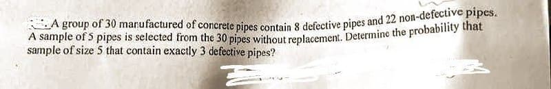 A group of 30 manufactured of concrete pipes contain 8 defective pipes and 22 non-defective pipes.
A sample of 5 pipes is selected from the 30 pipes without replacement. Determine the probability that
sample of size 5 that contain exactly 3 defective pipes?