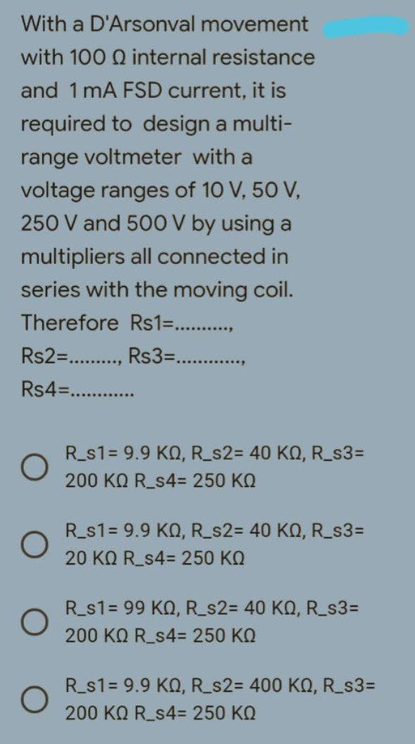 With a D'Arsonval movement
with 100 internal resistance
and 1 mA FSD current, it is
required to design a multi-
range voltmeter with a
voltage ranges of 10 V, 50 V,
250 V and 500 V by using a
multipliers all connected in
series with the moving coil.
Therefore Rs1=...........
Rs2=........., Rs3=............
Rs4=......
O
R_s1= 9.9 KQ, R_s2= 40 KQ, R_s3=
200 KQ R_s4= 250 KQ
R_s1= 9.9 KQ, R_s2= 40 KQ, R_s3=
20 KQ R_s4= 250 KQ
R_s1= 99 KQ, R_s2= 40 KQ, R_s3=
200 ΚΩ R_s4= 250 ΚΩ
R_s1= 9.9 KQ, R_s2= 400 KQ, R_s3=
200 ΚΩ R_s4= 250 ΚΩ