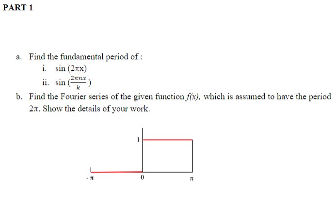 PART 1
a. Find the fundamental period of :
i. sin (2nx)
ii. sin
/2 πmx
b. Find the Fourier series of the given function f(x), which is assumed to have the period
2n. Show the details of your work.
1
0.
