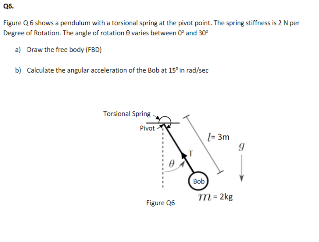 Q6.
Figure Q 6 shows a pendulum with a torsional spring at the pivot point. The spring stiffness is 2 N per
Degree of Rotation. The angle of rotation e varies between 0° and 30°
a) Draw the free body (FBD)
b) Calculate the angular acceleration of the Bob at 15° in rad/sec
Torsional Spring
Pivot
l= 3m
Bob
т-2kg
Figure Q6
