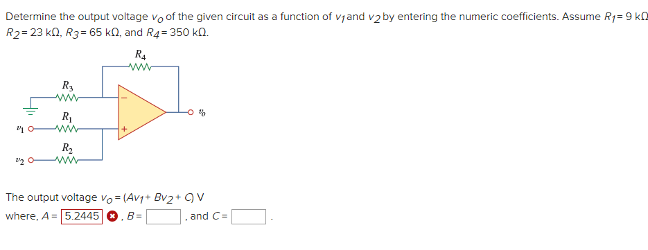 Determine the output voltage vo of the given circuit as a function of vjand v2 by entering the numeric coefficients. Assume R1= 9 k0
R2= 23 k0, R3= 65 kN, and R4= 350 kN.
R4
ww
R3
R1
R2
The output voltage vo = (Av1+ Bv2+ 9 V
where, A = 5.2445 O, B=
and C=
