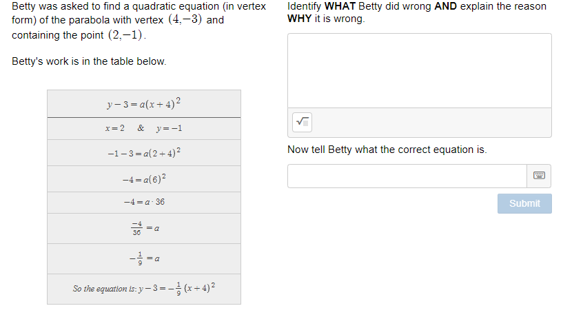 Betty was asked to find a quadratic equation (in vertex
form) of the parabola with vertex (4,-3) and
containing the point (2,-1).
Identify WHAT Betty did wrong AND explain the reason
WHY it is wrong.
Betty's work is in the table below.
y- 3 = a(x+ 4)2
X= 2
&
y =-1
-1-3 = a(2+4)2
Now tell Betty what the correct equation is.
-4 = a(6)?
-4α-36
Submit
= a
- = a
So the equation is: y –- 3=- (x+ 4)2
