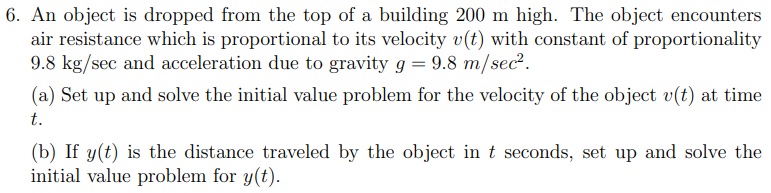 6. An object is dropped from the top of a building 200 m high. The object encounters
air resistance which is proportional to its velocity v(t) with constant of proportionality
9.8 kg/sec and acceleration due to gravity g = 9.8 m/sec².
(a) Set up and solve the initial value problem for the velocity of the object v(t) at time
t.
(b) If y(t) is the distance traveled by the object in t seconds, set up and solve the
initial value problem for y(t).
