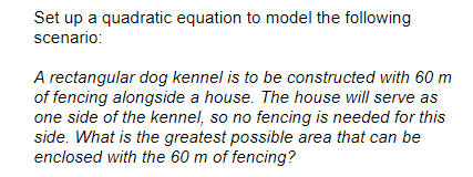 Set up a quadratic equation to model the following
scenario:
A rectangular dog kennel is to be constructed with 60 m
of fencing alongside a house. The house will serve as
one side of the kennel, so no fencing is needed for this
side. What is the greatest possible area that can be
enclosed with the 60 m of fencing?
