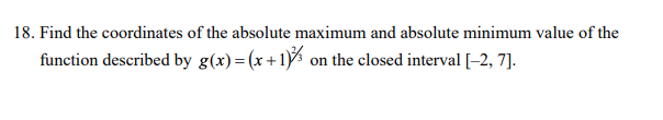 18. Find the coordinates of the absolute maximum and absolute minimum value of the
function described by g(x)=(x+1)½ on the closed interval [-2, 7].
