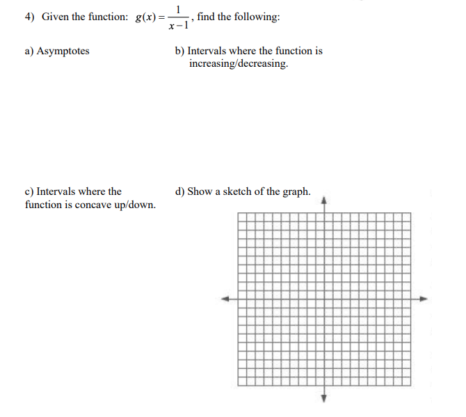 4) Given the function: g(x)=
, find the following:
a) Asymptotes
b) Intervals where the function is
increasing/decreasing.
d) Show a sketch of the graph.
c) Intervals where the
function is concave up/down.
