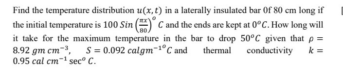 Find the temperature distribution u(x, t) in a laterally insulated bar Of 80 cm long if
the initial temperature is 100 Sin
80
C and the ends are kept at 0°C. How long will
it take for the maximum temperature in the bar to drop 50°C given that p =
8.92 gm cm-3,
0.95 cal cm-1 sec° C.
S = 0.092 calgm-1°C and
thermal
conductivity
k =
