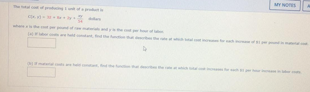 MY NOTES
The total cost of producing 1 unit of a product is
ху
C(x, y) = 32 + 8x + 2y +
54
dollars
where x is the cost per pound of raw materials and y is the cost per hour of labor.
(a) If labor costs are held constant, find the function that describes the rate at which total cost increases for each increase of $1 per pound in material cost.
(b) If material costs are held constant, find the function that describes the rate at which total cost increases for each $1 per hour increase in labor costs.
