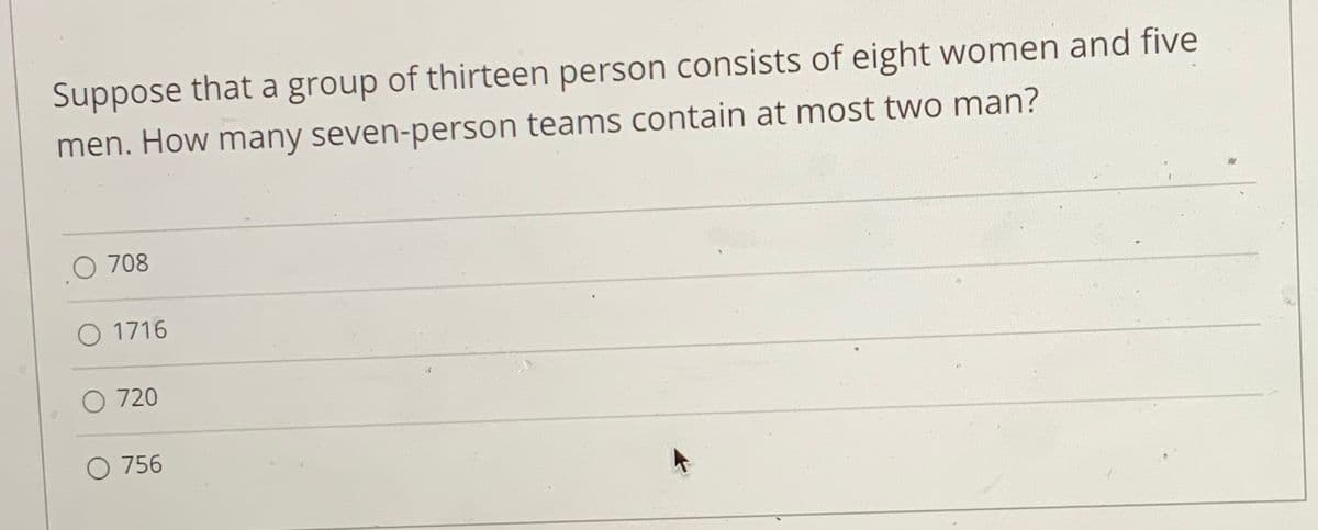 Suppose that a group of thirteen person consists of eight women and five
men. How many seven-person teams contain at most two man?
O 708
O 1716
O 720
O 756
