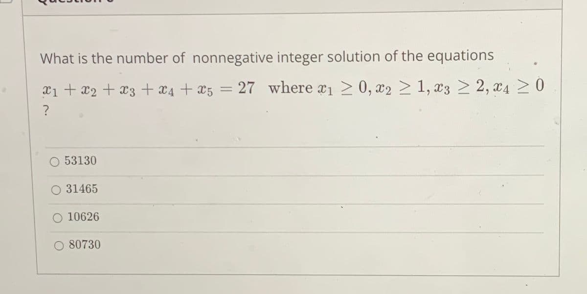 What is the number of nonnegative integer solution of the equations
x1 + x2 + x3 + x4 + x5 = 27 where ¤1 > 0, x2 > 1, x3 > 2, x4 >0
%3D
53130
O 31465
10626
O 80730
