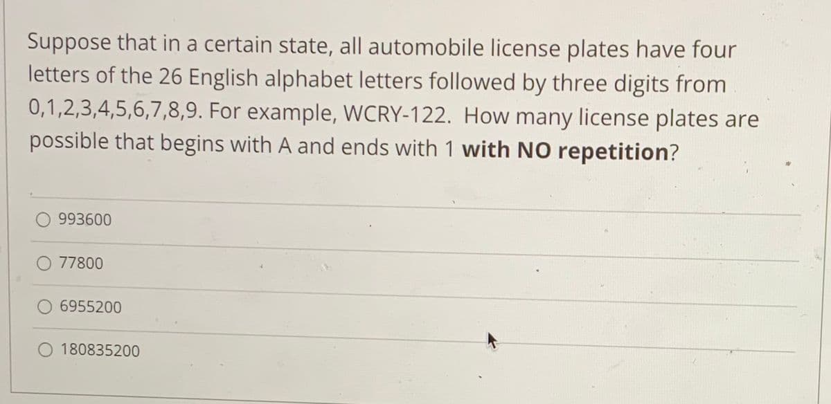 Suppose that in a certain state, all automobile license plates have four
letters of the 26 English alphabet letters followed by three digits from
0,1,2,3,4,5,6,7,8,9. For example, WCRY-122. How many license plates are
possible that begins with A and ends with 1 with NO repetition?
993600
O 77800
6955200
180835200
