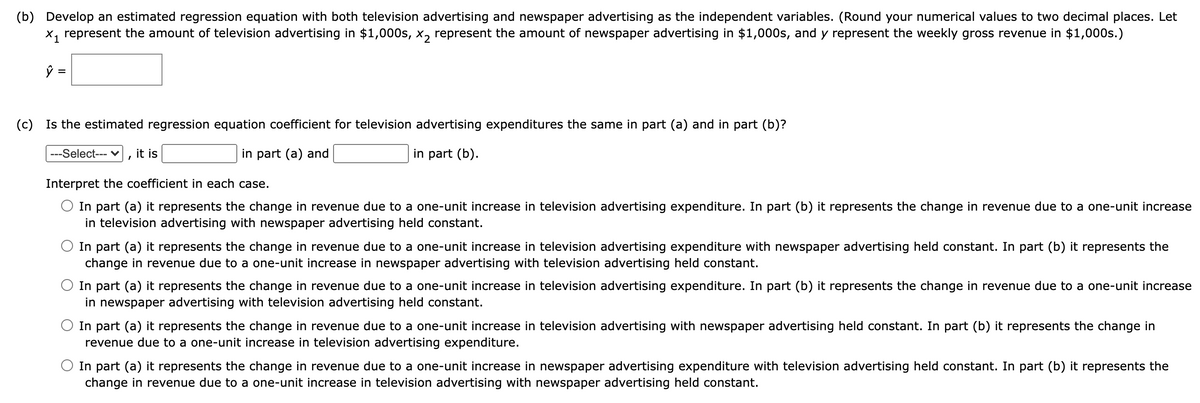 (b) Develop an estimated regression equation with both television advertising and newspaper advertising as the independent variables. (Round your numerical values to two decimal places. Let
x, represent the amount of television advertising in $1,000s, x, represent the amount of newspaper advertising in $1,000s, and y represent the weekly gross revenue in $1,000s.)
%|
(c) Is the estimated regression equation coefficient for television advertising expenditures the same in part (a) and in part (b)?
---Select--- v
it is
in part (a) and
in part (b).
Interpret the coefficient in each case.
In part (a) it represents the change in revenue due to a one-unit increase in television advertising expenditure. In part (b) it represents the change in revenue due to a one-unit increase
in television advertising with newspaper advertising held constant.
O In part (a) it represents the change in revenue due to a one-unit increase in television advertising expenditure with newspaper advertising held constant. In part (b) it represents the
change in revenue due to a one-unit increase in newspaper advertising with television advertising held constant.
In part (a) it represents the change in revenue due to a one-unit increase in television advertising expenditure. In part (b) it represents the change in revenue due to a one-unit increase
in newspaper advertising with television advertising held constant.
In part (a) it represents the change in revenue due to a one-unit increase in television advertising with newspaper advertising held constant. In part (b) it represents the change in
revenue due to a one-unit increase in television advertising expenditure.
In part (a) it represents the change in revenue due to a one-unit increase in newspaper advertising expenditure with television advertising held constant. In part (b) it represents the
change in revenue due to a one-unit increase in television advertising with newspaper advertising held constant.
