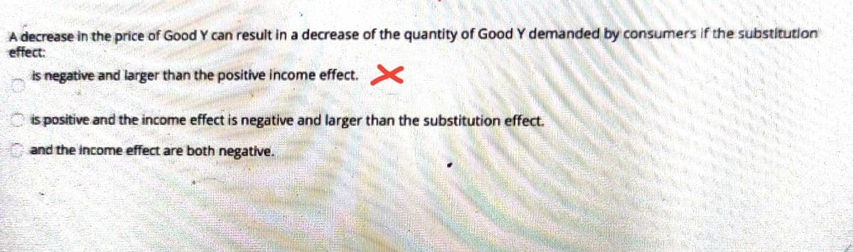 A decrease in the price of Good Y can result in a decrease of the quantity of Good Y demanded by consumers if the substitution
effect:
is negative and larger than the positive income effect.
is positive and the income effect is negative and larger than the substitution effect.
and the income effect are both negative.
