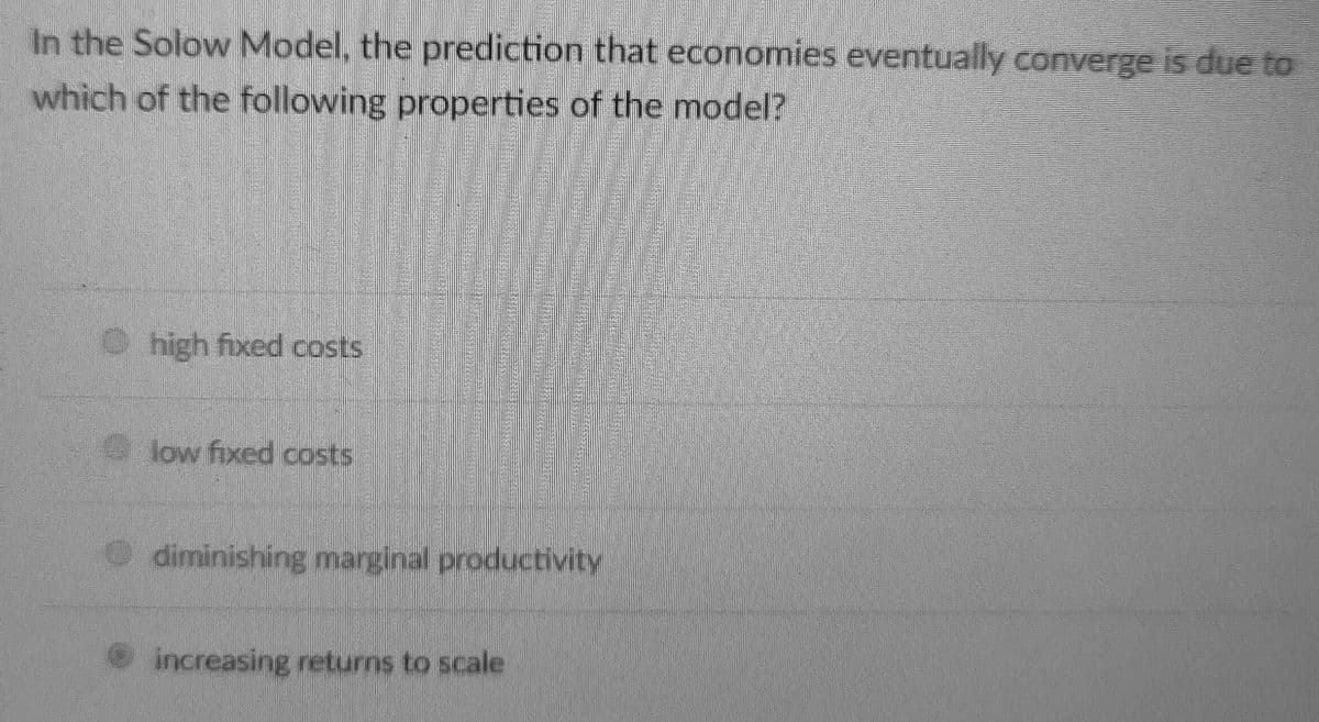 In the Solow Model, the prediction that economies eventually converge is due to
which of the following properties of the model?
O high fixed costs
low fixed costs
diminishing marginal productivity
increasing returns to scale
