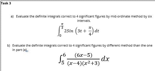 Task 3
a) Evaluate the definite integrals correct to 4 significant figures by mid-ordinate method by six
intervals.
π
13
³2Sin (3t+7) dt
25in
b) Evaluate the definite integrals correct to 4 significant figures by different method than the one
in part (a)
6
(6x-5) dx
(x-4)(x²+3)