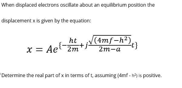 When displaced electrons oscillate about an equilibrium position the
displacement x is given by the equation:
ht
-+j.
x = Ae¹-2m
(4mf-h²),
2m-a
-t}
Determine the real part of x in terms of t, assuming (4mf - h²) is positive.