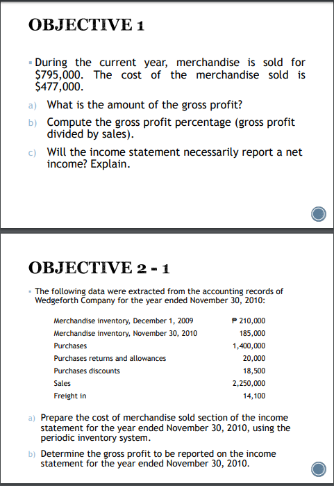 OBJECTIVE 1
- During the current year, merchandise is sold for
$795,000. The cost of the merchandise sold is
$477,000.
a) What is the amount of the gross profit?
b) Compute the gross profit percentage (gross profit
divided by sales).
c) Will the income statement necessarily report a net
income? Explain.
OBJECTIVE 2 - 1
- The following data were extracted from the accounting records of
Wedgeforth Company for the year ended November 30, 2010:
Merchandise inventory, December 1, 2009
P 210,000
Merchandise inventory, November 30, 2010
185,000
Purchases
1,400,000
Purchases returns and allowances
20,000
Purchases discounts
18,500
Sales
2,250,000
Freight in
14,100
a) Prepare the cost of merchandise sold section of the income
statement for the year ended November 30, 2010, using the
periodic inventory system.
b) Determine the gross profit to be reported on the income
statement for the year ended November 30, 2010.

