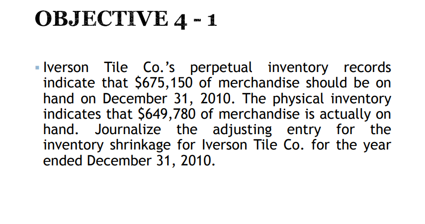 OBJECTIVE 4 - 1
Iverson Tile Co.'s perpetual inventory records
indicate that $675,150 of merchandise should be on
hand on December 31, 2010. The physical inventory
indicates that $649,780 of merchandise is actually on
hand. Journalize the adjusting entry for the
inventory shrinkage for Iverson Tile Co. for the year
ended December 31, 2010.
