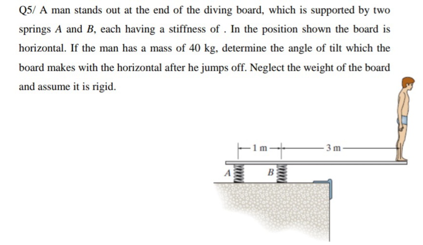 Q5/ A man stands out at the end of the diving board, which is supported by two
springs A and B, each having a stiffness of . In the position shown the board is
horizontal. If the man has a mass of 40 kg, determine the angle of tilt which the
board makes with the horizontal after he jumps off. Neglect the weight of the board
and assume it is rigid.
– 1m-
3 m
A
B

