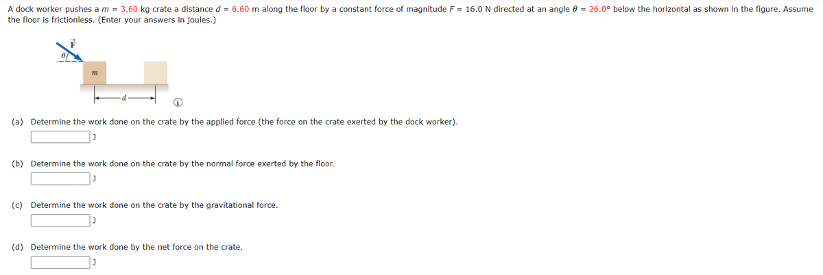 A dock worker pushes a m = 3.60 kg crate a distance d = 6.60 m along the floor by a constant force of magnitude F = 16.0 N directed at an angle 0 = 26.0° below the horizontal as shown in the figure. Assume
the floor is frictionless. (Enter your answers in joules.)
(a) Determine the work done on the crate by the applied force (the force on the crate exerted by the dock worker).
(b) Determine the work done on the crate by the normal force exerted by the floor.
(c) Determine the work done on the crate by the gravitational force.
(d) Determine the work done by the net force on the crate.
