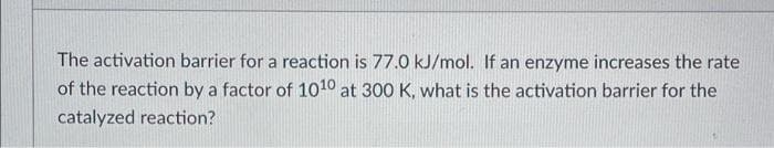 The activation barrier for a reaction is 77.0 kJ/mol. If an enzyme increases the rate
of the reaction by a factor of 1010 at 300 K, what is the activation barrier for the
catalyzed reaction?
