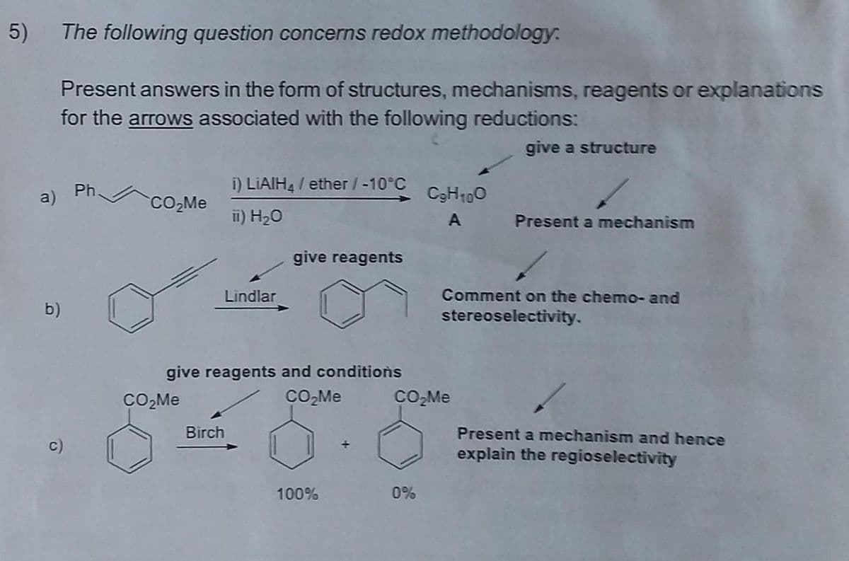 5)
The following question concerns redox methodology:
Present answers in the form of structures, mechanisms, reagents or explanations
for the arrows associated with the following reductions:
give a structure
Ph.
a)
i) LIAIH, / ether /-10°C
C3H100
CO,Me
ii) H20
A
Present a mechanism
give reagents
Lindlar
Comment on the chemo- and
b)
stereoselectivity.
give reagents and conditions
CO,Me
CO,Me
Birch
Present a mechanism and hence
c)
explain the regioselectivity
100%
0%
