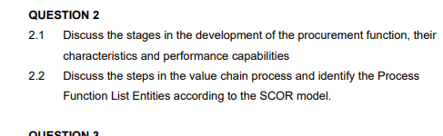 QUESTION 2
2.1
Discuss the stages in the development of the procurement function, their
characteristics and performance capabilities
2.2 Discuss the steps in the value chain process and identify the Process
Function List Entities according to the SCOR model.
OUESTI ON 3
