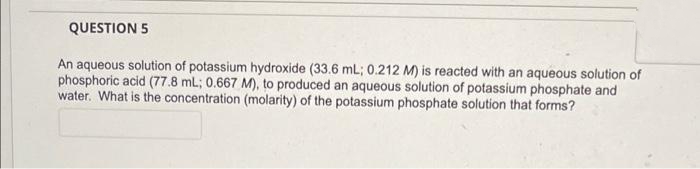 QUESTION 5
An aqueous solution of potassium hydroxide (33.6 mL; 0.212 M) is reacted with an aqueous solution of
phosphoric acid (77.8 mL; 0.667 M), to produced an aqueous solution of potassium phosphate and
water. What is the concentration (molarity) of the potassium phosphate solution that forms?
