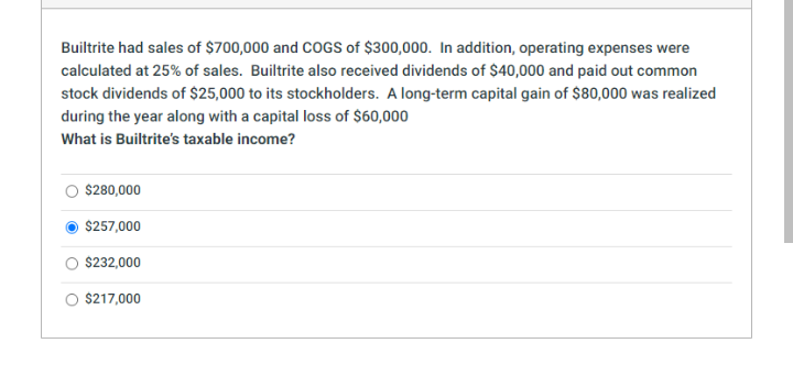 Builtrite had sales of $700,000 and CCOGS of $300,000. In addition, operating expenses were
calculated at 25% of sales. Builtrite also received dividends of $40,000 and paid out common
stock dividends of $25,000 to its stockholders. A long-term capital gain of $80,000 was realized
during the year along with a capital loss of $60,000
What is Builtrite's taxable income?
$280,000
$257,000
$232,000
$217,000
