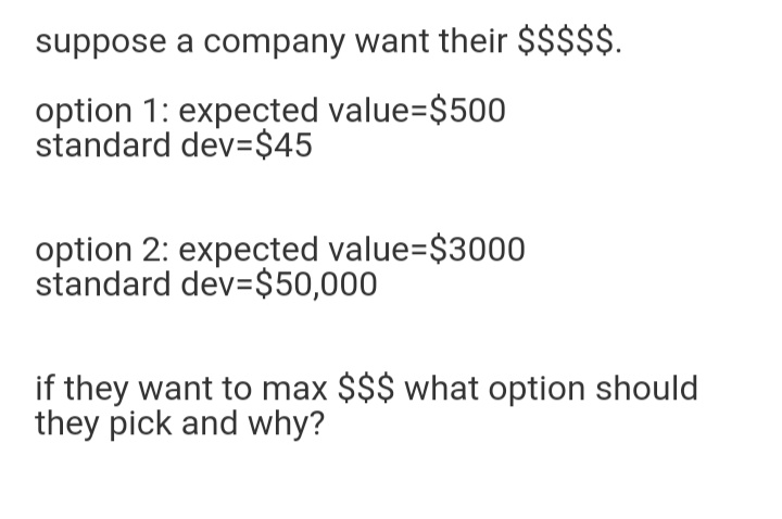 suppose a company want their $$$$$.
option 1: expected value=$500
standard dev=$45
option 2: expected value=$3000
standard dev=$50,000
if they want to max $$$ what option should
they pick and why?
