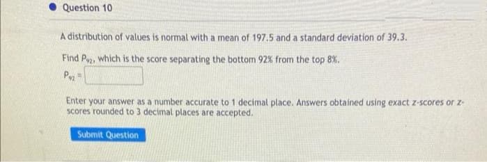 Question 10
A distribution of values is normal with a mean of 197.5 and a standard deviation of 39.3.
Find P2, which is the score separating the bottom 92% from the top 8%.
P2
Enter your answer as a number accurate to 1 decimal place. Answers obtained using exact z-scores or z-
scores rounded to 3 decimal places are accepted.
Submit Question