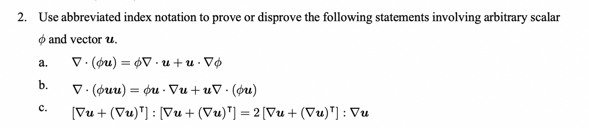 2. Use abbreviated index notation to prove or disprove the following statements involving arbitrary scalar
and vector u.
a.
b.
C.
A・n+n·A0 = (no) · A
(ηφ) · Δη+ ηΔ · ηφ = (nnφ) · Δ
[Vu+ (Vu)¹] : [Vu+ (Vu)¹] = 2 [Vu+ (Vu)¹] : Vu