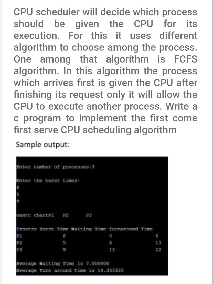 CPU scheduler will decide which process
should be given the CPU for its
execution. For this it uses different
algorithm to choose among the process.
One among that algorithm is FCFS
algorithm. In this algorithm the process
which arrives first is given the CPU after
finishing its request only it will allow the
CPU to execute another process. Write a
c program to implement the first come
first serve CPU scheduling algorithm
Sample output:
Enter number of processes:3
Enter the burst times:
Gantt chartPi P2
P3
Process Burst Time Waiting Time Turnaround Time
8
5
P1
P2
P3
0
13
Average Waiting Time is 7.000000
Average Turn around Time is 14.333333
8
22