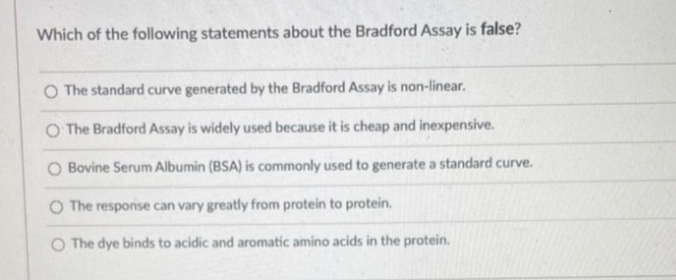 Which of the following statements about the Bradford Assay is false?
O The standard curve generated by the Bradford Assay is non-linear.
O The Bradford Assay is widely used because it is cheap and inexpensive.
O Bovine Serum Albumin (BSA) is commonly used to generate a standard curve.
O The response can vary greatly from protein to protein.
O The dye binds to acidic and aromatic amino acids in the protein.